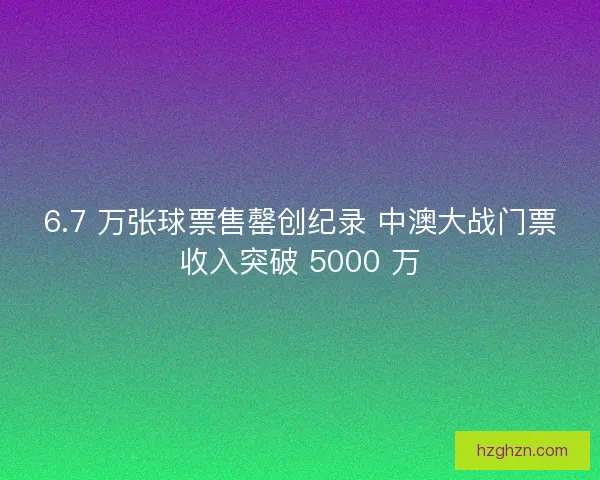 6.7 万张球票售罄创纪录 中澳大战门票收入突破 5000 万