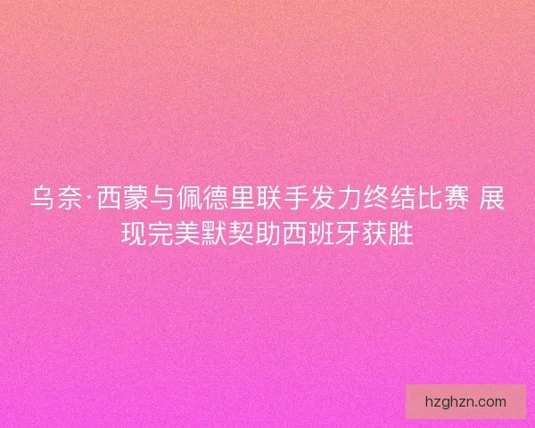 乌奈·西蒙与佩德里联手发力终结比赛 展现完美默契助西班牙获胜