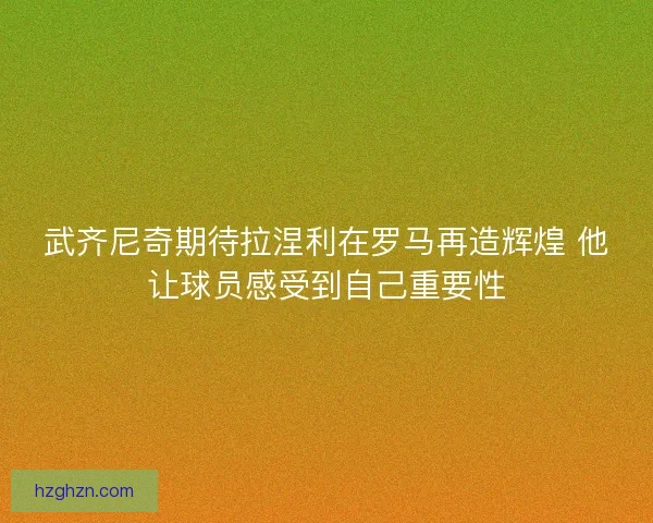 武齐尼奇期待拉涅利在罗马再造辉煌 他让球员感受到自己重要性