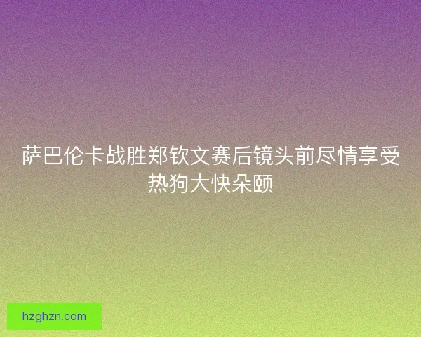 萨巴伦卡战胜郑钦文赛后镜头前尽情享受热狗大快朵颐