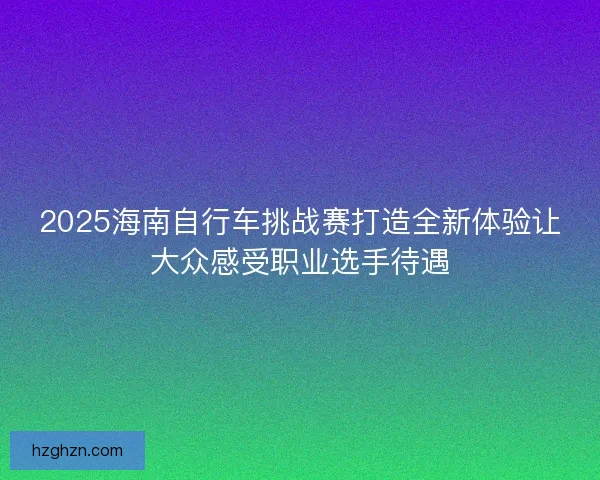2025海南自行车挑战赛打造全新体验让大众感受职业选手待遇 2025海南自行车挑战赛打造全新体验让大众感受职业选手待遇