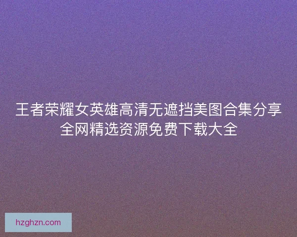 王者荣耀女英雄高清无遮挡美图合集分享全网精选资源免费下载大全 王者荣耀女英雄高清无遮挡美图合集分享全网精选资源免费下载大全