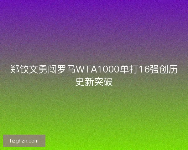郑钦文勇闯罗马WTA1000单打16强创历史新突破 郑钦文勇闯罗马WTA1000单打16强创历史新突破