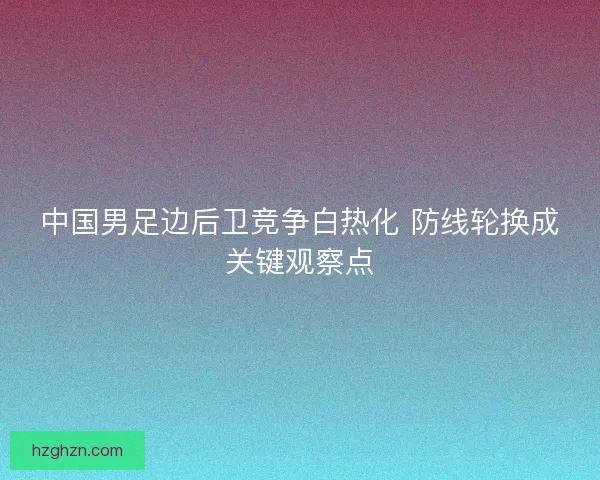 中国男足边后卫竞争白热化 防线轮换成关键观察点 中国男足边后卫竞争白热化 防线轮换成关键观察点