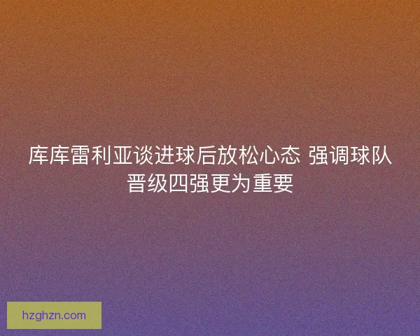 库库雷利亚谈进球后放松心态 强调球队晋级四强更为重要