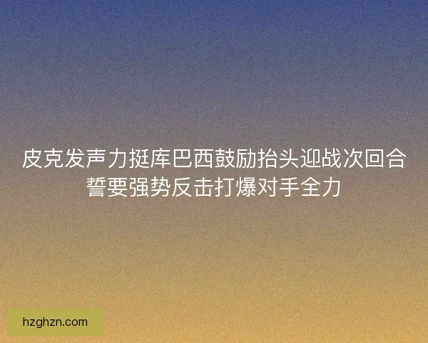 皮克发声力挺库巴西鼓励抬头迎战次回合誓要强势反击打爆对手全力