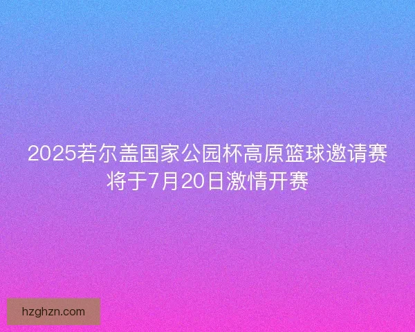 2025若尔盖国家公园杯高原篮球邀请赛将于7月20日激情开赛