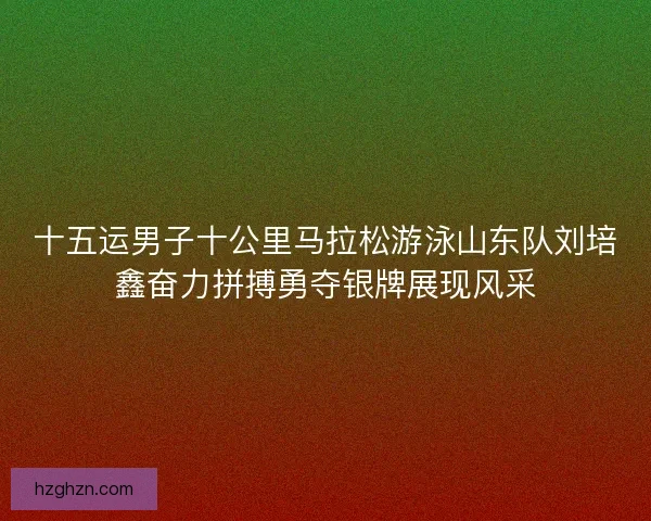 十五运男子十公里马拉松游泳山东队刘培鑫奋力拼搏勇夺银牌展现风采