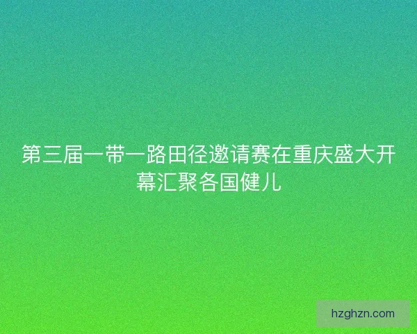 第三届一带一路田径邀请赛在重庆盛大开幕汇聚各国健儿