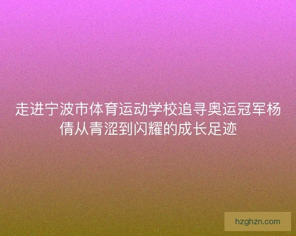 走进宁波市体育运动学校追寻奥运冠军杨倩从青涩到闪耀的成长足迹
