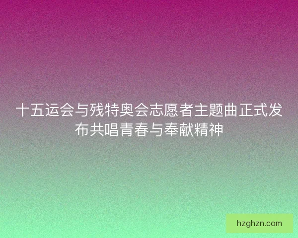 十五运会与残特奥会志愿者主题曲正式发布共唱青春与奉献精神 十五运会与残特奥会志愿者主题曲正式发布共唱青春与奉献精神