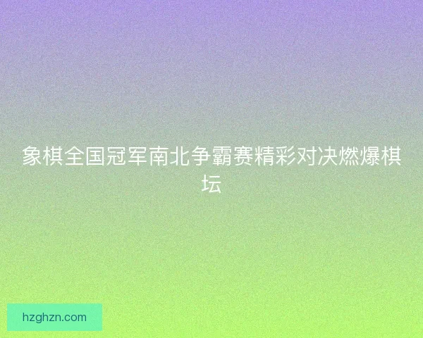 象棋全国冠军南北争霸赛精彩对决燃爆棋坛 象棋全国冠军南北争霸赛精彩对决燃爆棋坛