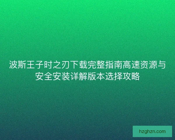 波斯王子时之刃下载完整指南高速资源与安全安装详解版本选择攻略