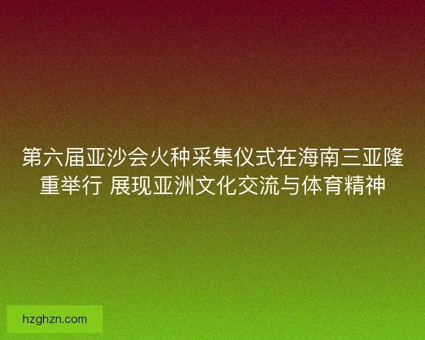第六届亚沙会火种采集仪式在海南三亚隆重举行 展现亚洲文化交流与体育精神