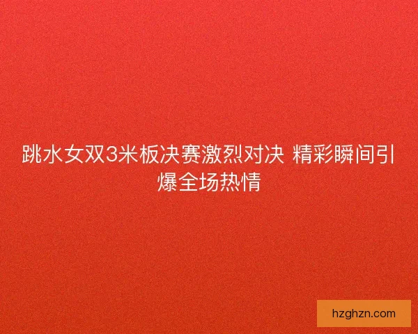 跳水女双3米板决赛激烈对决 精彩瞬间引爆全场热情