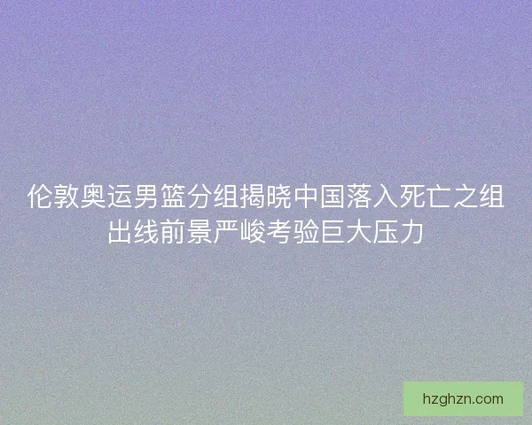 伦敦奥运男篮分组揭晓中国落入死亡之组出线前景严峻考验巨大压力