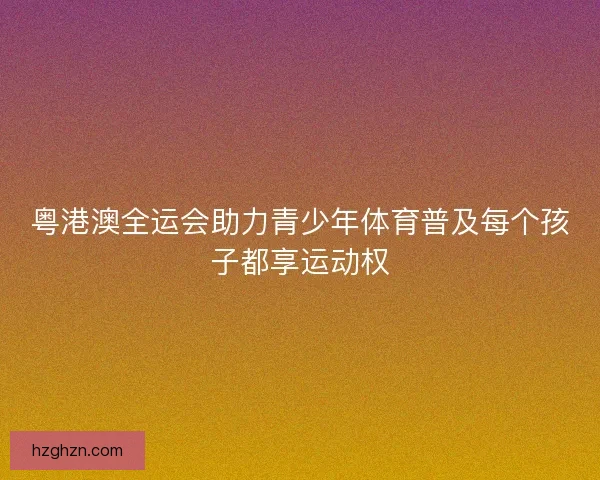 粤港澳全运会助力青少年体育普及每个孩子都享运动权