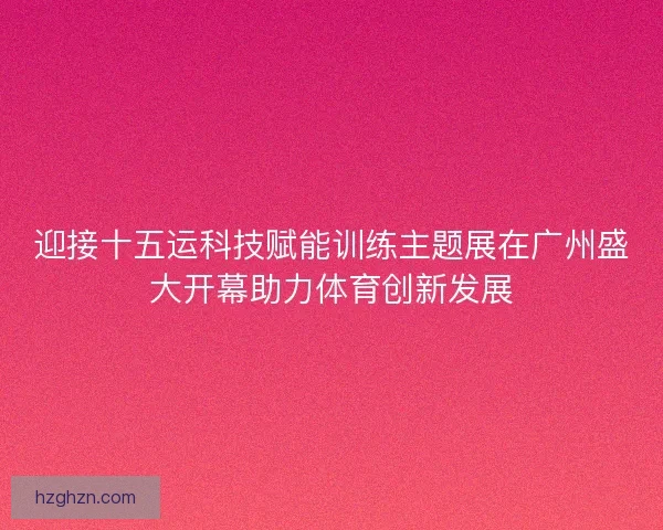 迎接十五运科技赋能训练主题展在广州盛大开幕助力体育创新发展