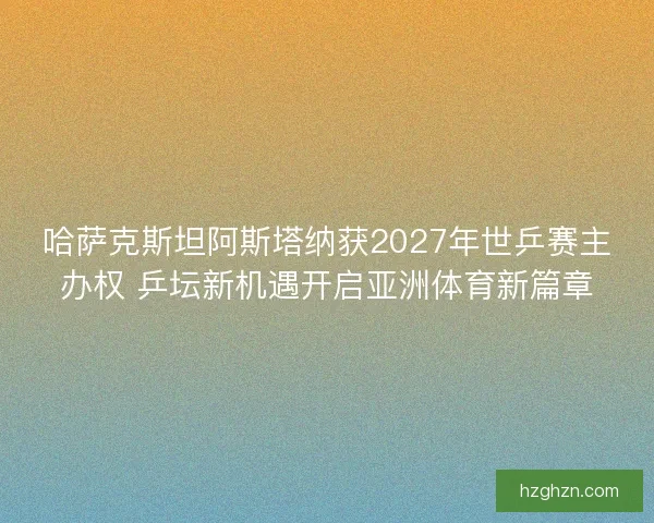 哈萨克斯坦阿斯塔纳获2027年世乒赛主办权 乒坛新机遇开启亚洲体育新篇章