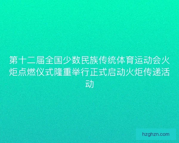 第十二届全国少数民族传统体育运动会火炬点燃仪式隆重举行正式启动火炬传递活动