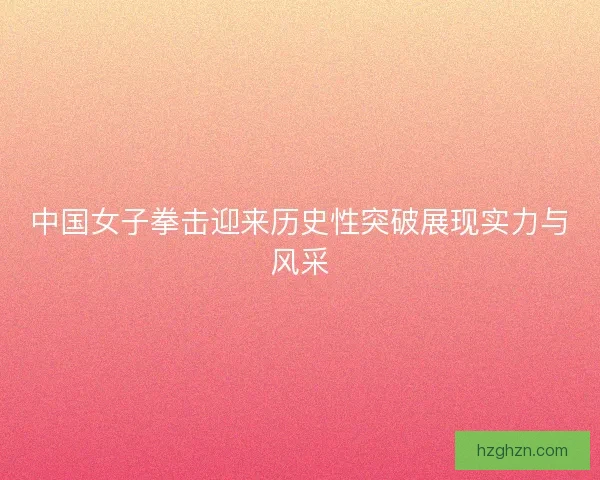 中国女子拳击迎来历史性突破展现实力与风采