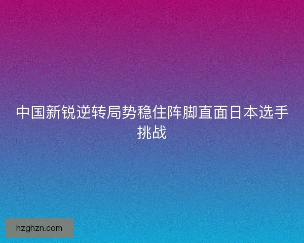 中国新锐逆转局势稳住阵脚直面日本选手挑战 中国新锐逆转局势稳住阵脚直面日本选手挑战